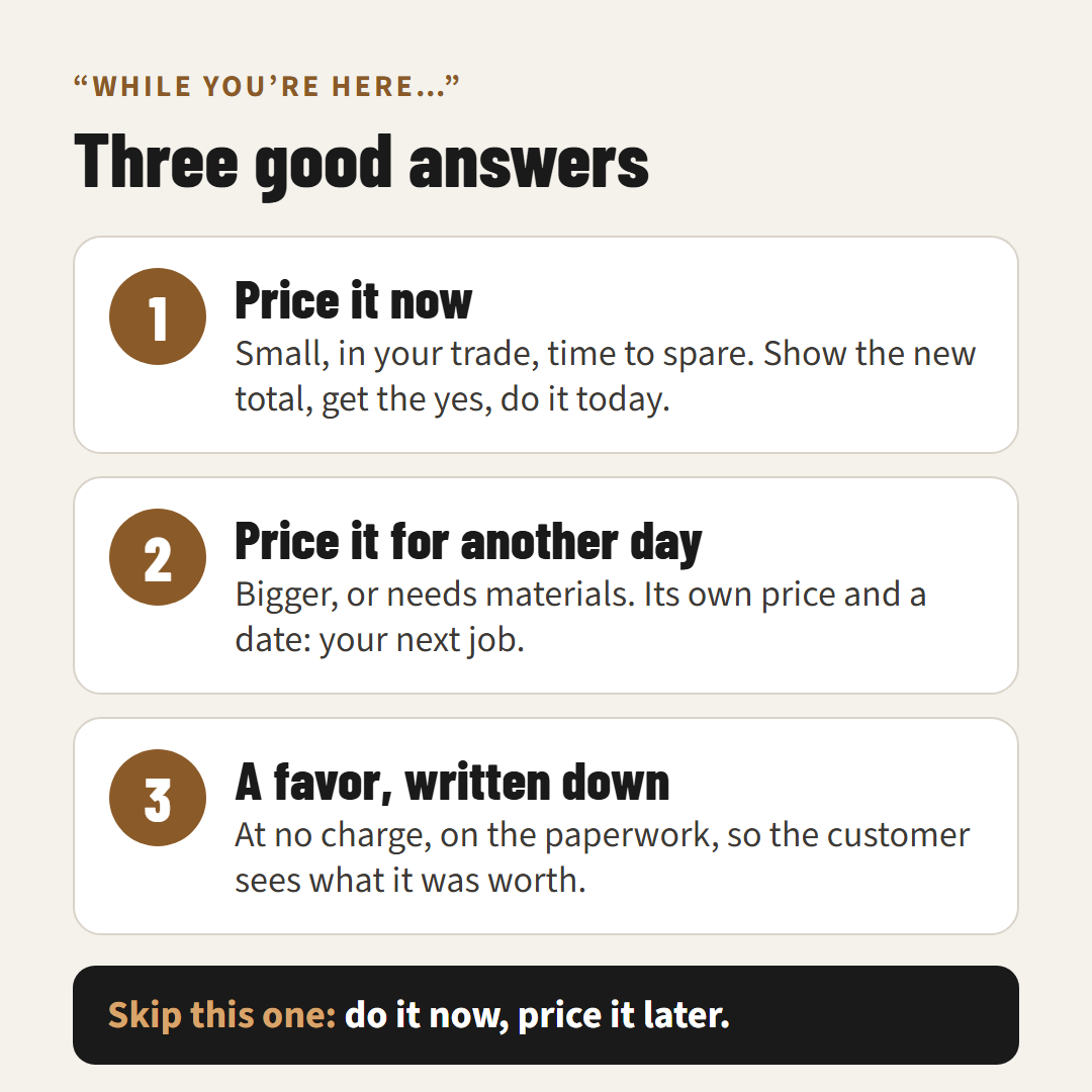 Three good answers to a while you're here request: price it now, price it for another day, or do it as a favor and write it down. Skip doing it now and pricing it later.